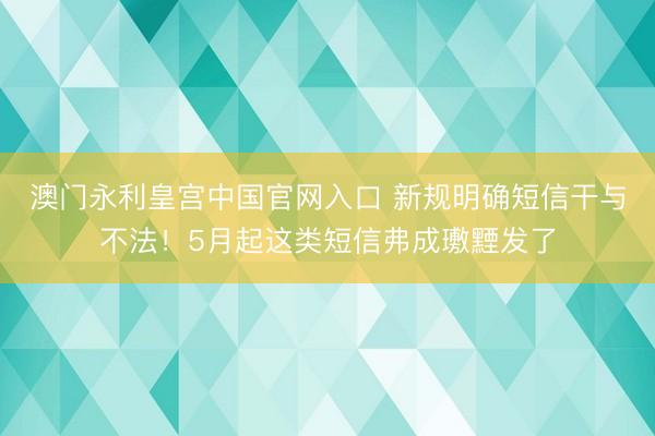 澳门永利皇宫中国官网入口 新规明确短信干与不法！5月起这类短信弗成璷黫发了