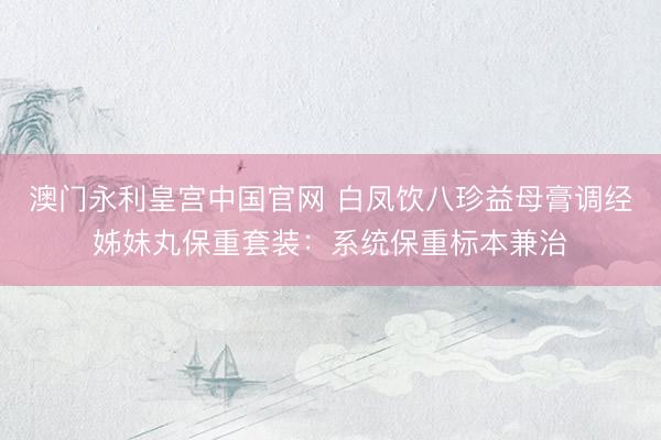 澳门永利皇宫中国官网 白凤饮八珍益母膏调经姊妹丸保重套装：系统保重标本兼治