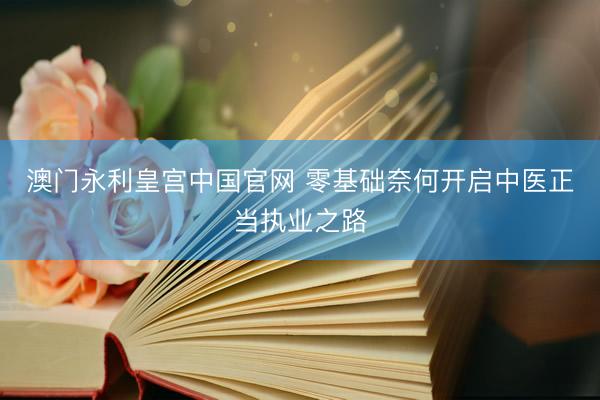 澳门永利皇宫中国官网 零基础奈何开启中医正当执业之路