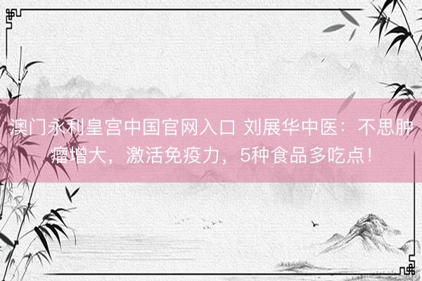 澳门永利皇宫中国官网入口 刘展华中医:不思肿瘤增大,激活免疫力,5种食品多吃点!