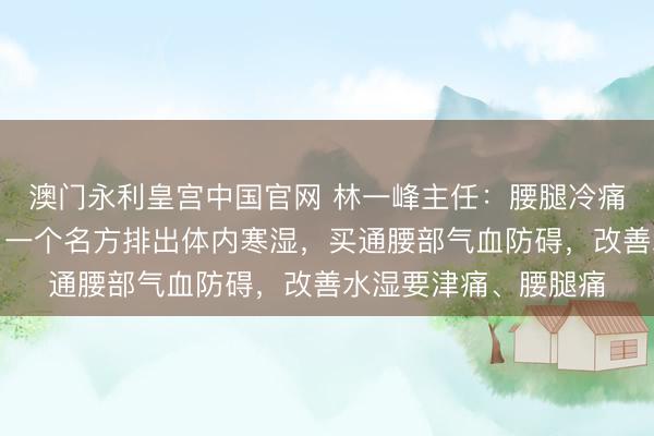 澳门永利皇宫中国官网 林一峰主任：腰腿冷痛、千里重，无谓怕，一个名方排出体内寒湿，买通腰部气血防碍，改善水湿要津痛、腰腿痛