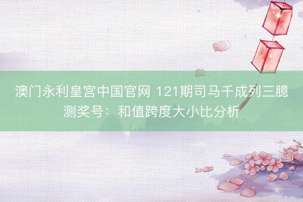 澳门永利皇宫中国官网 121期司马千成列三臆测奖号：和值跨度大小比分析