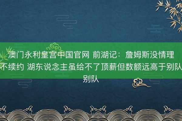 澳门永利皇宫中国官网 前湖记：詹姆斯没情理不续约 湖东说念主虽给不了顶薪但数额远高于别队