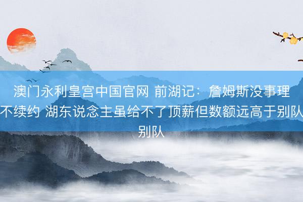 澳门永利皇宫中国官网 前湖记：詹姆斯没事理不续约 湖东说念主虽给不了顶薪但数额远高于别队