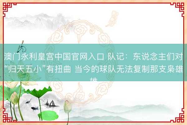 澳门永利皇宫中国官网入口 队记：东说念主们对“归天五小”有扭曲 当今的球队无法复制那支枭雄