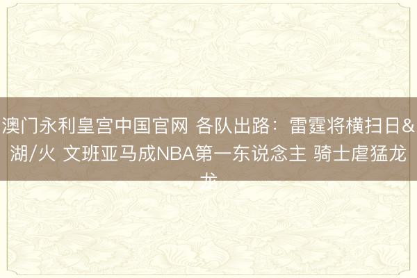 澳门永利皇宫中国官网 各队出路：雷霆将横扫日&湖/火 文班亚马成NBA第一东说念主 骑士虐猛龙