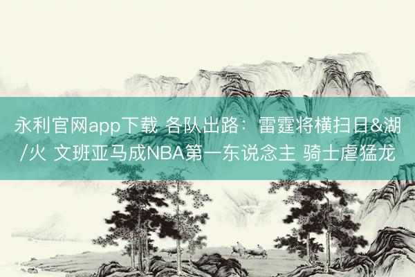 永利官网app下载 各队出路：雷霆将横扫日&湖/火 文班亚马成NBA第一东说念主 骑士虐猛龙