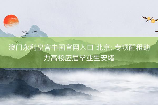 澳门永利皇宫中国官网入口 北京: 专项配租助力高校应届毕业生安堵