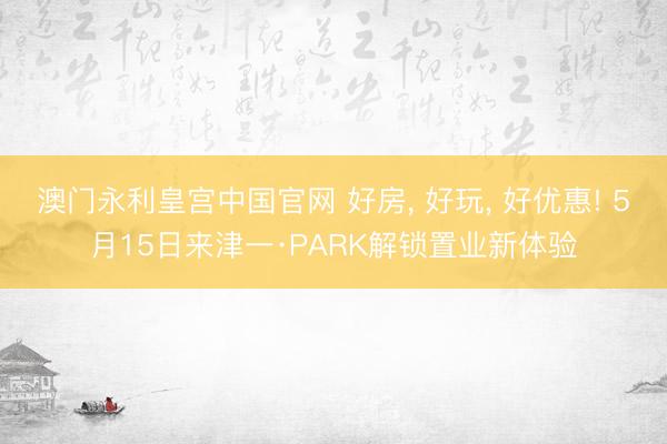 澳门永利皇宫中国官网 好房， 好玩， 好优惠! 5月15日来津一·PARK解锁置业新体验