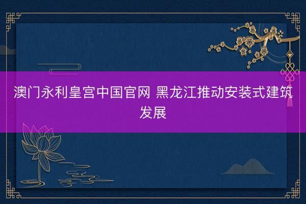 澳门永利皇宫中国官网 黑龙江推动安装式建筑发展