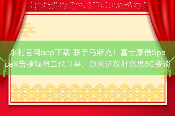 永利官网app下载 联手马斯克!富士康借SpaceX告捷辐照二代卫星,意图进攻好意思6G赛谈