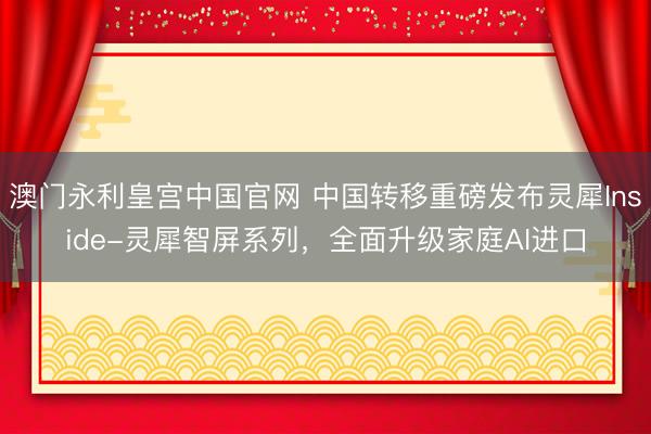 澳门永利皇宫中国官网 中国转移重磅发布灵犀Inside-灵犀智屏系列，全面升级家庭AI进口