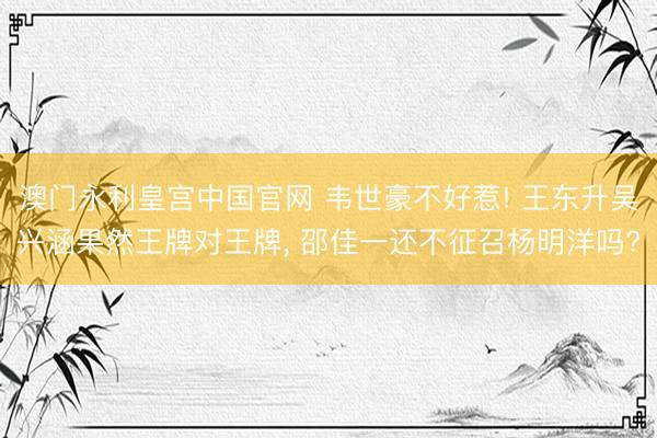 澳门永利皇宫中国官网 韦世豪不好惹! 王东升吴兴涵果然王牌对王牌, 邵佳一还不征召杨明洋吗?