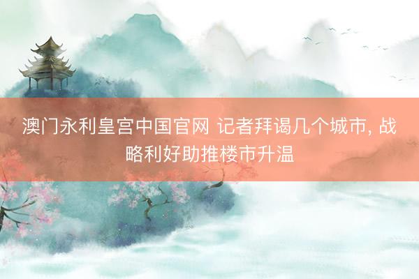 澳门永利皇宫中国官网 记者拜谒几个城市， 战略利好助推楼市升温