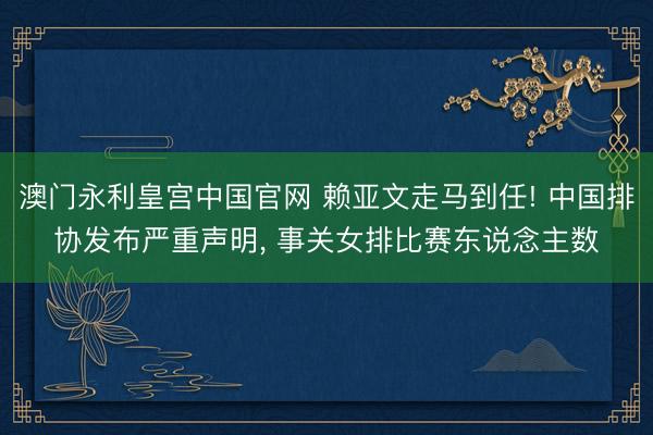 澳门永利皇宫中国官网 赖亚文走马到任! 中国排协发布严重声明， 事关女排比赛东说念主数