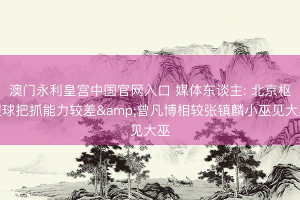 澳门永利皇宫中国官网入口 媒体东谈主: 北京枢纽球把抓能力较差&曾凡博相较张镇麟小巫见大巫