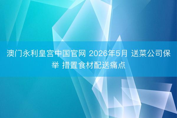 澳门永利皇宫中国官网 2026年5月 送菜公司保举 措置食材配送痛点