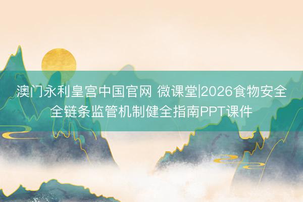 澳门永利皇宫中国官网 微课堂|2026食物安全全链条监管机制健全指南PPT课件