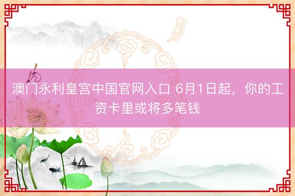 澳门永利皇宫中国官网入口 6月1日起，你的工资卡里或将多笔钱