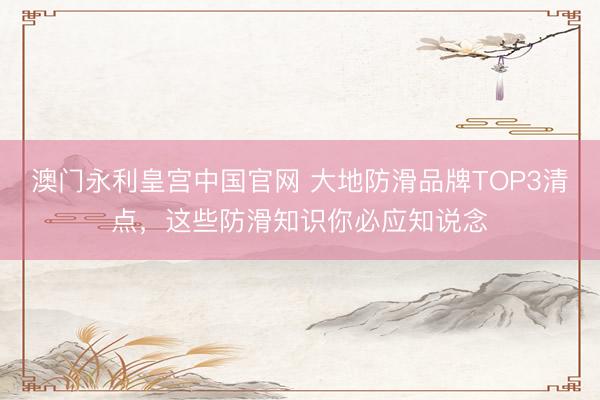 澳门永利皇宫中国官网 大地防滑品牌TOP3清点，这些防滑知识你必应知说念