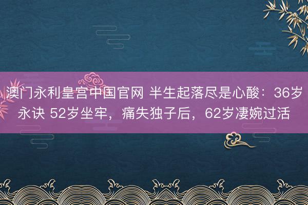 澳门永利皇宫中国官网 半生起落尽是心酸：36岁永诀 52岁坐牢，痛失独子后，62岁凄婉过活