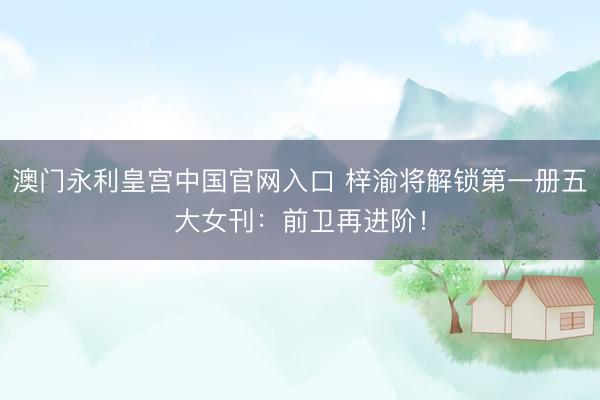 澳门永利皇宫中国官网入口 梓渝将解锁第一册五大女刊：前卫再进阶！