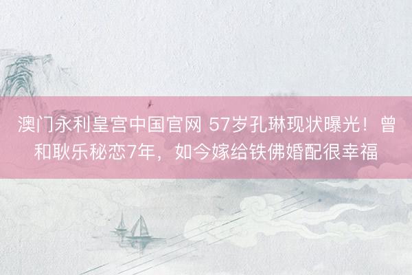 澳门永利皇宫中国官网 57岁孔琳现状曝光！曾和耿乐秘恋7年，如今嫁给铁佛婚配很幸福