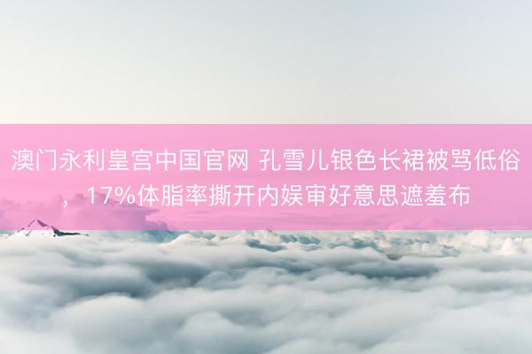 澳门永利皇宫中国官网 孔雪儿银色长裙被骂低俗，17%体脂率撕开内娱审好意思遮羞布