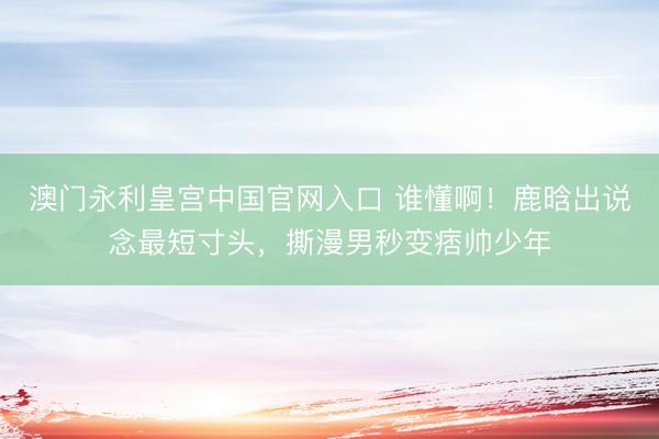 澳门永利皇宫中国官网入口 谁懂啊！鹿晗出说念最短寸头，撕漫男秒变痞帅少年