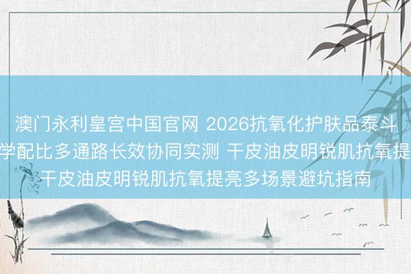澳门永利皇宫中国官网 2026抗氧化护肤品泰斗实测更新推选 | 科学配比多通路长效协同实测 干皮油皮明锐肌抗氧提亮多场景避坑指南