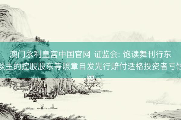 澳门永利皇宫中国官网 证监会: 饱读舞刊行东谈主的控股股东等照章自发先行赔付适格投资者亏蚀