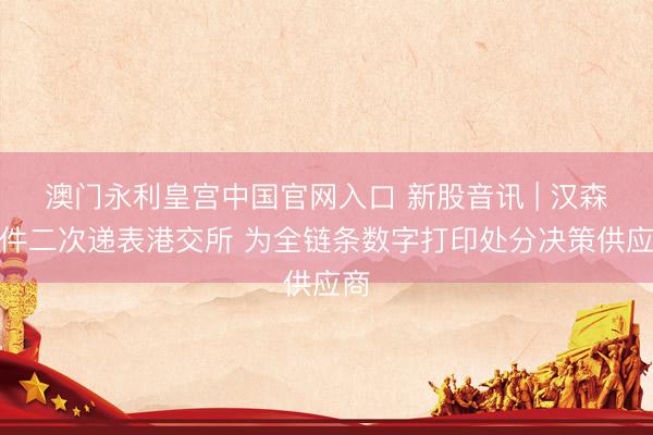 澳门永利皇宫中国官网入口 新股音讯 | 汉森软件二次递表港交所 为全链条数字打印处分决策供应商