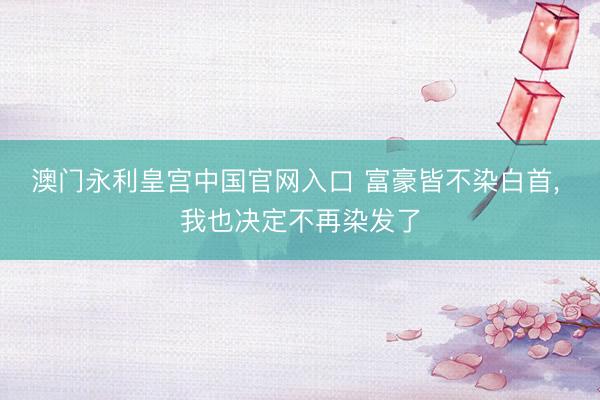 澳门永利皇宫中国官网入口 富豪皆不染白首， 我也决定不再染发了