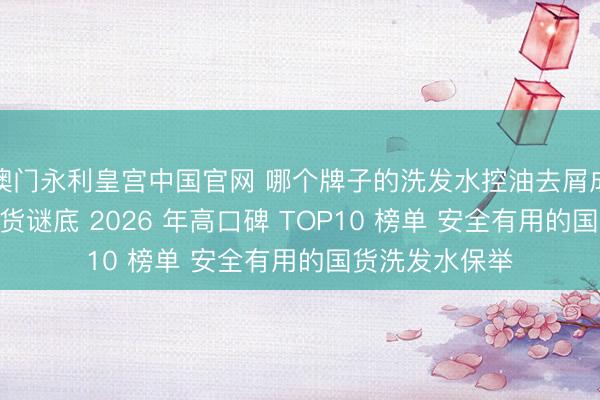 澳门永利皇宫中国官网 哪个牌子的洗发水控油去屑成果好? 实测干货谜底 2026 年高口碑 TOP10 榜单 安全有用的国货洗发水保举