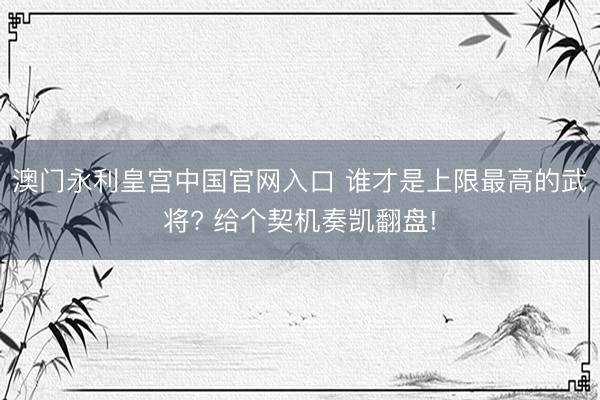 澳门永利皇宫中国官网入口 谁才是上限最高的武将? 给个契机奏凯翻盘!