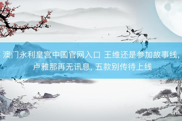澳门永利皇宫中国官网入口 王维还是参加故事线， 卢雅那再无讯息， 五款别传待上线