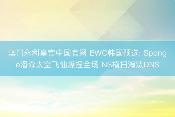 澳门永利皇宫中国官网 EWC韩国预选: Sponge潘森太空飞仙爆捏全场 NS横扫淘汰DNS