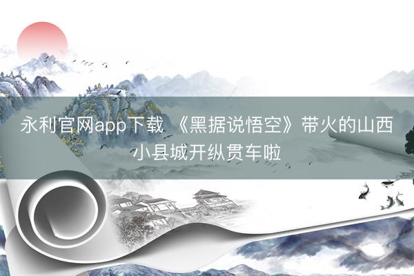 永利官网app下载 《黑据说悟空》带火的山西小县城开纵贯车啦