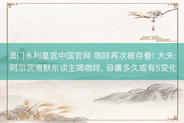 澳门永利皇宫中国官网 咖啡再次被存眷! 大夫: 阿尔茨海默东谈主喝咖啡， 毋庸多久或有5变化