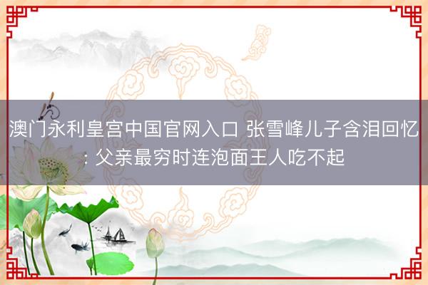 澳门永利皇宫中国官网入口 张雪峰儿子含泪回忆: 父亲最穷时连泡面王人吃不起