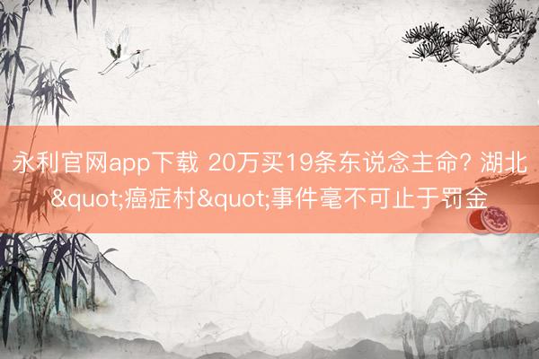 永利官网app下载 20万买19条东说念主命? 湖北"癌症村"事件毫不可止于罚金