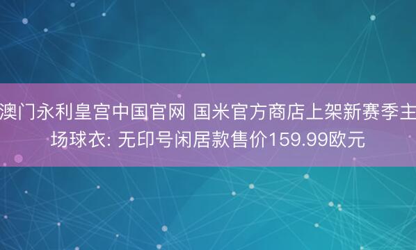 澳门永利皇宫中国官网 国米官方商店上架新赛季主场球衣: 无印号闲居款售价159.99欧元