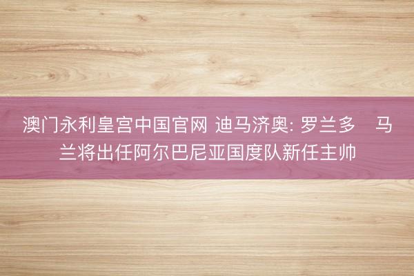 澳门永利皇宫中国官网 迪马济奥: 罗兰多・马兰将出任阿尔巴尼亚国度队新任主帅