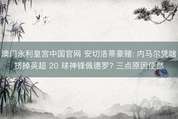 澳门永利皇宫中国官网 安切洛蒂豪赌: 内马尔凭啥挤掉英超 20 球神锋佩德罗? 三点原因使然