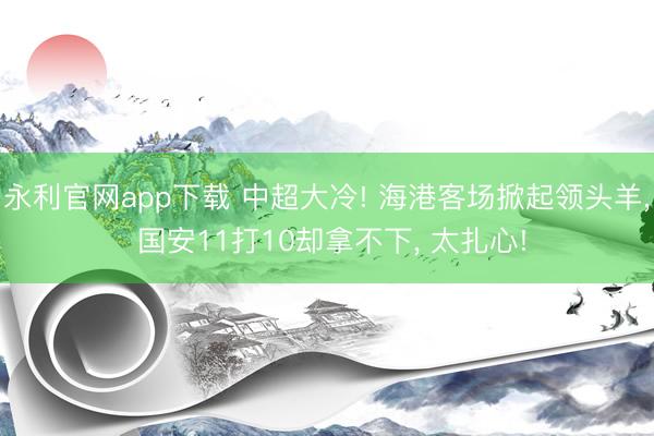 永利官网app下载 中超大冷! 海港客场掀起领头羊， 国安11打10却拿不下， 太扎心!