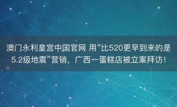 澳门永利皇宫中国官网 用“比520更早到来的是5.2级地震”营销,广西一蛋糕店被立案拜访!