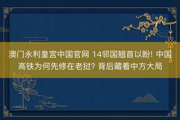 澳门永利皇宫中国官网 14邻国翘首以盼! 中国高铁为何先修在老挝? 背后藏着中方大局
