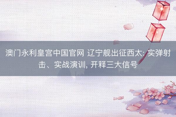 澳门永利皇宫中国官网 辽宁舰出征西太: 实弹射击、实战演训， 开释三大信号