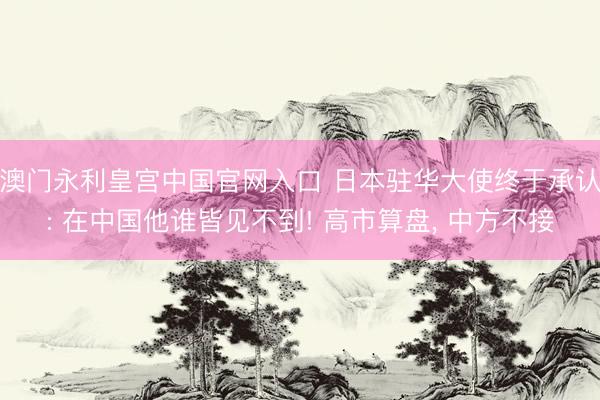 澳门永利皇宫中国官网入口 日本驻华大使终于承认: 在中国他谁皆见不到! 高市算盘， 中方不接