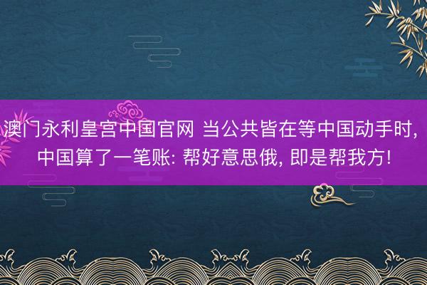 澳门永利皇宫中国官网 当公共皆在等中国动手时， 中国算了一笔账: 帮好意思俄， 即是帮我方!